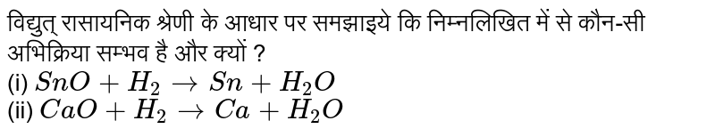 विद्युत् रासायनिक श्रेणी के आधार पर समझाइये कि निम्नलिखित में से कौन-सी अभिक्रिया सम्भव है और क्यों ?<br>(i) `SnO + H_(2) rarr  Sn + H_(2)O` <br> (ii) `CaO + H_(2) rarr Ca +H_(2)O` 