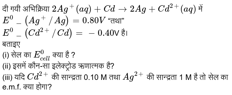दी गयी अभिक्रिया `2Ag^(+)(aq) + Cd rarr 2Ag + Cd^(2+)(aq)` में  `E^(0)_(Ag^(+)//Ag) = 0.80 V` “तथा” `E^(0)_(Cd^(2+)//Cd) = - 0.40 `V है। <br> बताइए <br> (i) सेल का `E_(cell)^(0)` क्या है ?<br> (ii) इसमें कौन-सा इलेक्ट्रोड ऋणात्मक है?<br>(iii) यदि `Cd^(2+)` की सान्द्रता 0.10 M तथा `Ag^(2+)` की सान्द्रता 1 M है तो सेल का e.m.f. क्या होगा?