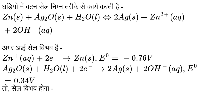 घड़ियों में बटन सेल निम्न तरीके से कार्य करती है - <br> `Zn(s) + Ag_(2)O(s) + H_(2)O(l) hArr 2Ag(s) + Zn^(2+)(aq) +2OH^(-)(aq) ` <br> अगर अर्द्ध सेल विभव है - <br> `Zn^(+)(aq) + 2e^(-) rarr Zn(s) , E^(0) = -0.76 V` <br> `Ag_(2)O(s) + H_(2)O(l) + 2e^(-) rarr 2Ag(s) + 2OH^(-) (aq), E^(0) = 0.34 V` तो, सेल विभव होगा -