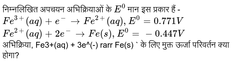 निम्नलिखित अपचयन अभिक्रियाओं के `E^(0)` मान इस प्रकार हैं - <br>`Fe^(3+)(aq) + e^(-) rarr Fe^(2+)(aq) , E^(0) = 0.771V` <br>`Fe^(2+)(aq) +2e^(-) rarr Fe(s) , E^(0) = -0.447V` <br> अभिक्रिया, Fe3+(aq) + 3e^(-) rarr Fe(s) ` के लिए मुक्त ऊर्जा परिवर्तन क्या होगा?