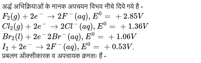 अर्द्ध अभिक्रियाओं के मानक अपचयन विभव नीचे दिये गये है - `F_(2)(g) + 2e^(-) rarr 2F^(-) (aq) , E^(0) = +2.85 V` <br> `Cl_(2)(g) + 2e^(-) rarr 2Cl^(-)(aq), E^(0) = + 1.36V` <br> `Br_(2)(l) + 2e^(-) <br> 2Br^(-)(aq) , E^(0) = +1.06 V` <br> `I_(2) + 2e^(-) rarr 2F^(-)(aq) , E^(0) = +0.53 V`.<br> प्रबलम ऑक्सीकारक व अपचायक क्रमशः हैं -