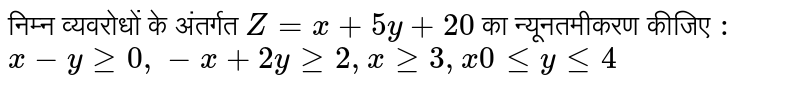 निम्न व्यवरोधों के अंतर्गत  `Z = x+ 5y + 20`   का न्यूनतमीकरण कीजिए  `:` <br> `x - y ge 0, -x+ 2yge2, xge3,x0le yle 4` 