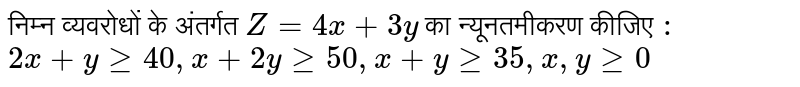 निम्न व्यवरोधों के अंतर्गत  `Z = 4x +3y `  का न्यूनतमीकरण कीजिए  `:` <br> `2x+yge 40, x+ 2yge 50, x+ y ge 35, x, yge 0` 