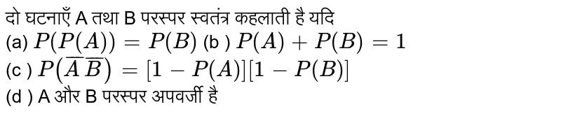 दो घटनाएँ A तथा B परस्पर  स्वतंत्र  कहलाती है यदि <br> (a)  ` P(P(A))= P(B)` (बी) ` P(A) + P(B) = 1` <br> (सी ) `P(bar(A)bar(B)) = [ 1 - P (A)] [ 1 - P(B)]`   <br> (d ) A और B  परस्पर  अपवर्जी है 