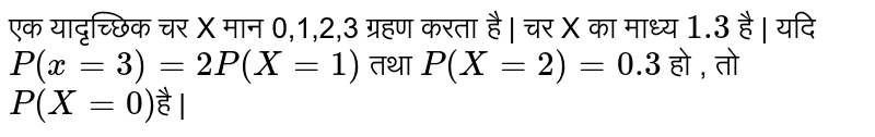 एक यादृच्छिक चर X मान 0,1,2,3  ग्रहण करता है  | चर  X का माध्य  `1.3`   है | यदि   `P(x=3) = 2 P(X=1)`  तथा   `P(X=2) = 0.3`  हो , तो  `P(X= 0 )` है | 