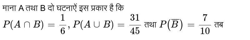 माना A  तथा B दो  घटनाएँ इस प्रकार है की  `P(A cap B) = 1/6, P (A cup B ) = 31 / 45`   तथा   `P (bar(B)) = 7/10 `  तब - 