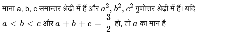  माना a, b, c समान्तर श्रेढ़ी में हैं और `a^2, b^2 , c^2`  गुणोत्तर श्रेढ़ी में हैं। यदि a<b<c और a+b+ c= 3/2 हो, तो a का मान है