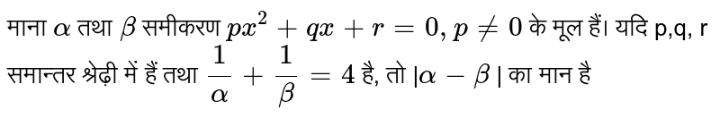  माना `alpha` तथा `beta ` समीकरण `px^2 + qx + r = 0 , p ne 0 `  के मूल हैं। यदि p,q, r समान्तर श्रेढ़ी में हैं तथा ` 1/alpha  + 1/beta = 4` है, तो |`alpha - beta` | का मान है