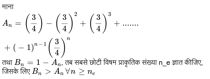 माना   `A_n = (3/4) - (3/4)^2 + (3/4)^3 + .......+ (-1)^(n-1) (3/4)^n`   तथा  `B_n =1-A_n` ,  तब सबसे छोटी विषम प्राकृतिक संख्या n_e ज्ञात कीजिए, जिसके लिए  `B_n gt A_n AA n gt= n_e` 