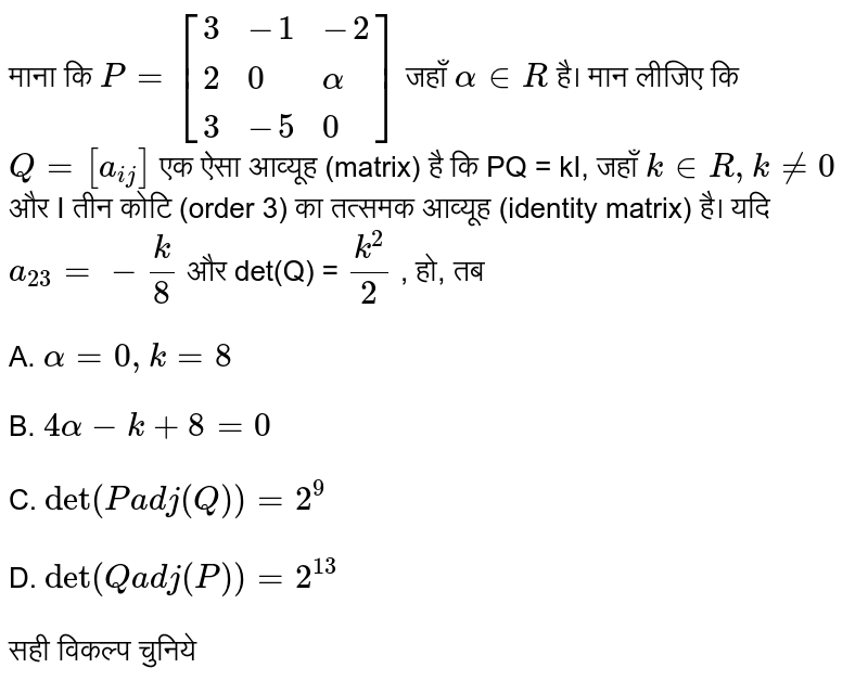 माना कि `P  = [{:(3,-1,-2),(2,0,alpha),(3,-5,0):}]` जहाँ `alpha in R`  है। मान लीजिए कि `Q = [a_(ij)]`  एक ऐसा आव्यूह (matrix) है कि PQ = kI, जहाँ `k in R, k ne 0 ` और I तीन कोटि (order 3) का तत्समक आव्यूह (identity matrix) है। यदि  `q_23 = - k/8 ` और det(Q) = `(k^2)/(2)` , हो, तब
