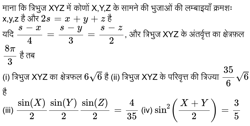 माना कि `Delta XYZ`   में कोणों X, Y, Z  के सामने की भुजाओं की लम्बाइयाँ क्रमशः x, y, z    हैं और 2s=x+y+z   है | यदि `(s-x)/(4)=(s-y)/(3)=(s-z)/(2)`   और `Delta XYZ`  के अन्तः वृत्त (incircle)   का क्षेत्रफल `(8pi)/(3)`  है, तब 
