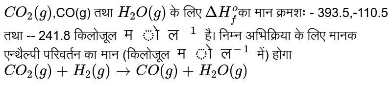`CO_(2)(g)`,CO(g) तथा `H_(2)O(g)` के लिए `DeltaH_(f)^(o)`का मान क्रमशः - 393.5,-110.5 तथा -- 241.8 किलोजूल `मोल^(-1)` है। निम्न अभिक्रिया के लिए मानक एन्थैल्पी परिवर्तन का मान (किलोजूल `मोल^(-1)` में) होगा <br> `CO_(2)(g)+H_(2)(g)toCO(g)+H_(2)O(g)`
