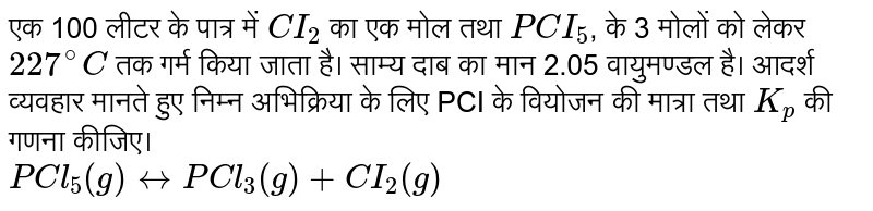 एक 100 लीटर के पात्र में `CI_(2)` का एक मोल तथा `PCI_(5)`, के 3 मोलों को लेकर `227^(@)C` तक गर्म किया जाता है। साम्य दाब का मान 2.05 वायुमण्डल है। आदर्श व्यवहार मानते हुए निम्न अभिक्रिया के लिए PCI के वियोजन की मात्रा तथा `K_(p)` की गणना कीजिए।<br>`PCl_(5)(g)leftrightarrowPCl_(3)(g)+CI_(2)(g)`