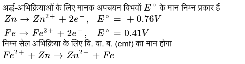 अर्द्ध-अभिक्रियाओं के लिए मानक अपचयन विभवों `E^(@)` के मान निम्न प्रकार हैं <br> `{:(Zn rarr Zn^(2+) + 2e^(-)",",E^(@) = +0.76 V),(Fe rarr Fe^(2+)+2e^(-)",",E^(@) = 0.41 V):}` <br> निम्न सेल अभिक्रिया के लिए वि. वा. ब. (emf) का मान होगा <br> `Fe^(2+) + Zn rarr Zn^(2+) + Fe` 