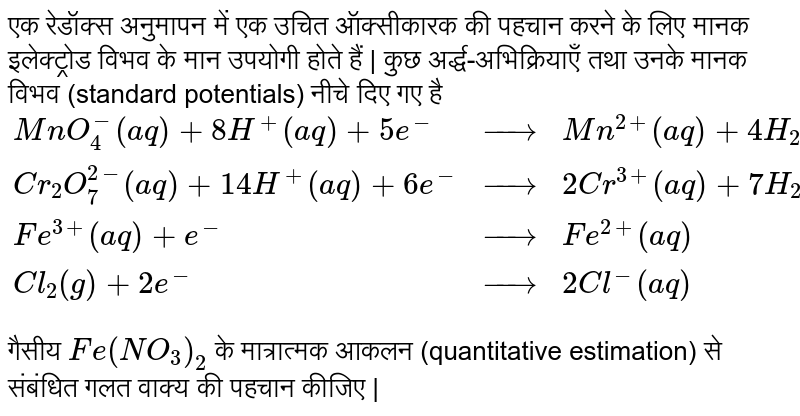 एक रेडॉक्स अनुमापन में एक उचित ऑक्सीकारक की पहचान करने के लिए मानक इलेक्ट्रोड विभव के मान उपयोगी होते हैं | कुछ अर्द्ध-अभिक्रियाएँ तथा उनके मानक विभव (standard potentials) नीचे दिए गए है <br> `{:(MnO_(4)^(-)(aq)+8H^(+)(aq)+5e^(-),rarr,Mn^(2+)(aq)+4H_(2)O(l)",",E^(@)=1.51 V),(Cr_(2)O_(7)^(2-)(aq)+14H^(+)(aq) + 6e^(-),rarr,2Cr^(3+)(aq) + 7H_(2)O(l)",",E^(@) = 1.38 V),(Fe^(3+)(aq) + e^(-),rarr,Fe^(2+) (aq)",",E^(@) = 0.77 V),(Cl_(2)(g) + 2e^(-),rarr,2Cl^(-)(aq)",",E^(@) = 1.40 V):}` <br> गैसीय `Fe(NO_(3))_(2)` के मात्रात्मक आकलन (quantitative estimation) से संबंधित गलत वाक्य की पहचान कीजिए | 