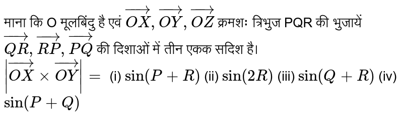 माना कि O मूलबिन्दु (origin) है एवं OX, OY, OZ क्रमशः त्रिभुज PQR की भुजाएँ QR, RP, PO, की दिशाओं में तीन इंकाई सदिश (unift vectors) हैं। <br> `|OX xx OY|=`