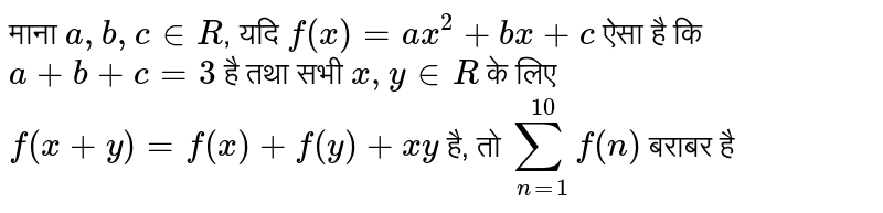माना  `a,b,cinR` , यदि  `f(x)=ax^(2)+bx+c`  ऐसा है कि  `a+b+c=3`  है तथा सभी  `x,yinR`  के लिए  `f(x+y)=f(x)+f(y)+xy`  है,  तो   `sum_(n=1)^(10)f(n)`  बराबर है 