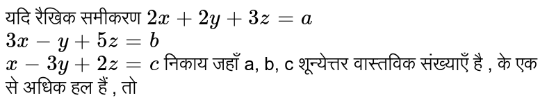 यदि रैखिक समीकरण `2x+ 2y + 3z = a` <br> `3x -y + 5z = b` <br> `x-3y + 2z = c` निकाय जहाँ a, b, c शून्येत्तर वास्तविक संख्याएँ है , के एक से अधिक हल हैं , तो 