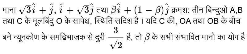 माना  `sqrt3 hat(i) + hat(j), hat(i) + sqrt3 hat(j)`  तथा  `beta hat(i) + (1-beta) hat(j)`  क्रमश: तीन बिन्दुओ A,B तथा C के मूलबिंदु O के सापेक्ष, स्थिति सदिश है । यदि C की, OA तथा OB के बीच बने न्यूनकोण के समद्विभाजक से दुरी  `(3)/(sqrt2)`  है, तो  `beta`  के सभी संभावित मानो का योग है 