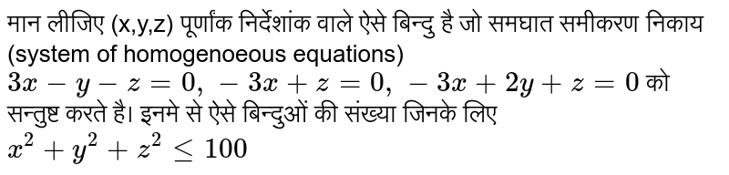 मान लीजिए (x,y,z) पूर्णांक निर्देशांक वाले ऐसे बिन्दु है जो समघात समीकरण निकाय (system of homogenoeous equations)  `3x-y-z=0,-3x+z=0,-3x+2y+z=0`  को सन्तुष्ट करते है। इनमे से ऐसे बिन्दुओं की संख्या जिनके लिए  `x^(2)+y^(2)+z^(2)le100` 