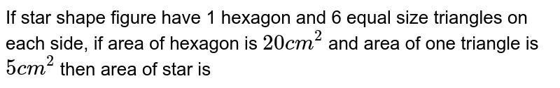 If star shape figure have 1 hexagon and 6 equal size triangles on each side, if area of hexagon is `20 cm^2` and area of one triangle is `5 cm^2` then area of star is