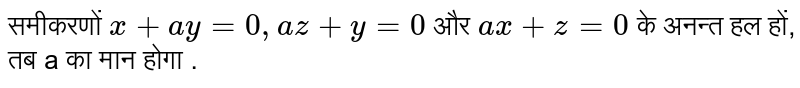 समीकरणों  `x + ay = 0, az + y= 0`  और  `ax + z = 0`  के अनन्त हल हों, तब a का मान होगा .