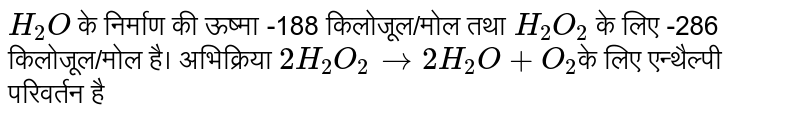 `H_(2)O` के निर्माण की ऊष्मा -188 किलोजूल/मोल तथा `H_(2)O_(2)` के लिए -286 किलोजूल/मोल है। अभिक्रिया `2H_(2)O_(2) to 2H_(2)O+O_(2) `के लिए एन्थैल्पी परिवर्तन है 