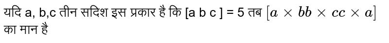 यदि a, b,c तीन सदिश इस प्रकार है कि [a b c ] = 5 तब  `[axxb  
 bxxc   cxxa]`  का मान है