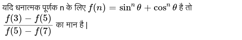यदि धनात्मक पूर्णक n के लिए  `f(n)=sin^(n) theta+ cos^(n) theta`  है तो  `(f(3)-f(5))/(f(5)-f(7))`  का मान है |