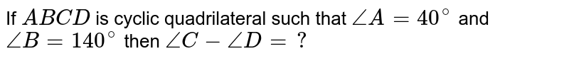 If `ABCD` is cyclic quadrilateral such that `/_A=40^@` and `/_B =140^@` then `/_C - /_ D=?`