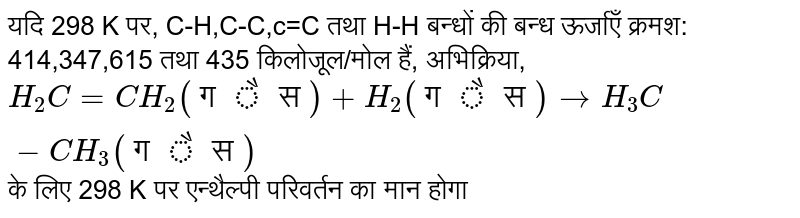 यदि 298 K पर, C-H,C-C,c=C तथा H-H' बन्धों की बन्ध ऊर्जाएँ क्रमश: 414,347,615 तथा 435  किलोजूल/मोल हैं, अभिक्रिया, <br> `H_(2)C=CH_(2) "(गैस)" +H_(2) "(गैस)" to H_(3)C -CH_(3) "(गैस)"` के लिए 298 K पर एन्थैल्पी परिवर्तन का मान होगा