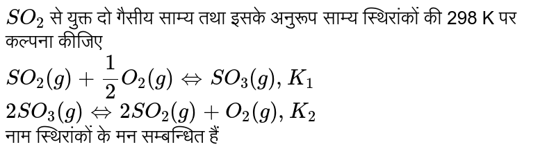 `SO_(2)` से युक्त दो गैसीय साम्य तथा इसके अनुरूप साम्य स्थिरांकों की 298 K पर कल्पना कीजिए <br> `SO_(2)(g)+1/2O_(2)(g) iff SO_(3)(g), K_(1)` <br> `"        "2SO_(3)(g) iff 2SO_(2)(g)+O_(2)(g), K_(2)` <br> नाम स्थिरांकों के मन सम्बन्धित हैं 