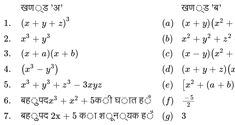 `{:(,"खण्ड 'अ'",,"खण्ड 'ब'"),(1.,(x+y+z)^(3),(a),(x+y) (x^(2) + y^(2) - xy)),(2.,x^(3)+y^(3),(b),x^(2)+y^(2)+z^(2)+2xy+2yz+2zx),(3.,(x+a) (x+b),(c),(x-y) (x^(2) + y^(2) + xy)),(4.,(x^(3) - y^(3)),(d),(x + y + z) (x^(2) + y^(2) + z^(2) - zy - yz - zx)),(5.,x^(3) + y^(3) + z^(3) - 3xyz,(e),[x^(2) + (a + b) x + ab]),(6.,"बहुपद" x^(3) + x^(2) + 5 "की घात है",(f),(-5)/(2)),(7.,"बहुपद 2x + 5 का शून्यक है",(g),3):}`