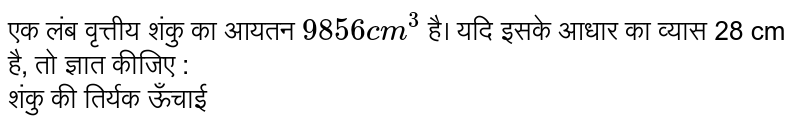 एक लंब वृत्तीय शंकु का आयतन `9856cm^(3)` है। यदि इसके आधार का व्यास 28 cm है, तो ज्ञात कीजिए : <br> शंकु की तिर्यक ऊँचाई 