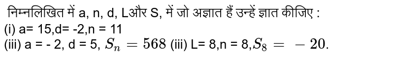  निम्नलिखित में a, n, d,  Lऔर S, में जो अज्ञात हैं उन्हें ज्ञात कीजिए :<br> (i) a= 15,d= -2,n = 11<br> (iii) a = - 2, d = 5, `S_(n) = 568` (iii) L= 8,n = 8,`S_(8)= -20`.