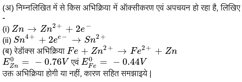 (अ) निम्नलिखित में से किस अभिक्रिया में ऑक्सीकरण  एवं अपचयन हो रहा है, लिखिए -  <br>  (i)  `Zn to Zn^(2+)+2e^(-)`  <br>  (ii)  `Sn^(4+)+2e^(e-)to Sn^(2+)` <br>   (ब) रेडॉक्स अभिक्रिया `Fe+Zn^(2+)to Fe^(2+)+Zn`  <br>  `E_(Zn)^(0)=-0.76 V` एवं  `E_(Fe)^(0)=-0.44V`   <br> उक्त अभिक्रिया होगी या नहीं, कारण सहित समझाइये | 