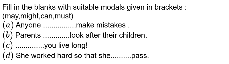Fill in the blanks with suitable modals given in brackets : <br> (may,might,can,must) <br> `(a)` Anyone ................make mistakes . <br> `(b)` Parents .............look after their children. <br> `(c)` ..............you live long! <br> `(d)` She worked hard so that she..........pass.