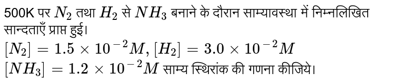  500K पर `N_2` तथा `H_2` से `NH_3`   बनाने के दौरान साम्यावस्था में निम्नलिखित सान्दताएँ प्राप्त हुई। <br> `[N_2]= 1.5 xx 10^(-2) M, [H_2] = 3.0 xx 10^(-2) M` <br> `[NH_3] = 1.2 xx 10^(-2) M`   साम्य स्थिरांक की गणना कीजिये। 