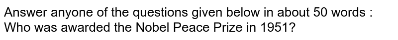 Answer anyone of the questions given below in about 50 words : <br> Who was awarded the Nobel Peace Prize in 1951?