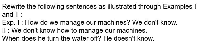 Rewrite the following sentences as illustrated through Examples I and II : <br> Exp. I : How do we manage our machines? We don't know. <br> II : We don't know how to manage our machines. <br> When does he turn the water off? He doesn't know.