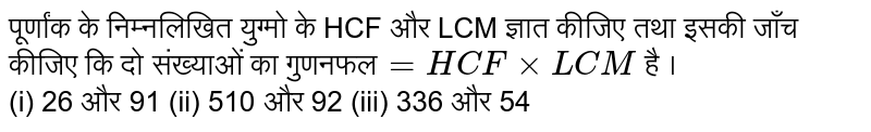 पूर्णांक के निम्नलिखित युग्मो के HCF  और LCM  ज्ञात कीजिए तथा इसकी जाँच कीजिए  कि दो संख्याओं  का गुणनफल`=HCF xx LCM `   है ।  <br> (i) 26 और 91   (ii) 510 और 92   (iii) 336 और 54