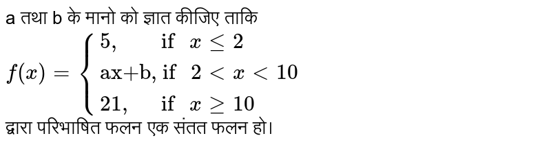 a तथा b के मानो को ज्ञात कीजिए ताकि <br> `f(x)={{:("5,        if " xle2),("ax+b, if " 2lt x lt 10),("21,      if " xge10):}` <br> द्वारा परिभाषित फलन एक संतत फलन हो।