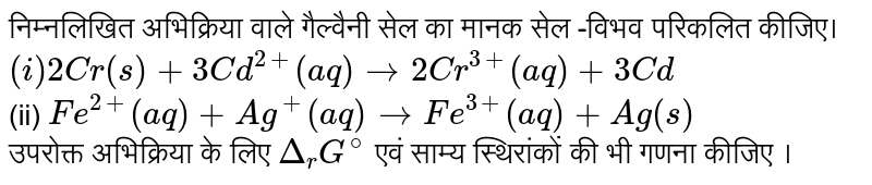 निम्नलिखित अभिक्रिया वाले गैल्वैनी सेल का मनक सेल -विभव परिकलित कीजिये । <br> `(i) 2Cr(s)+3Cd^(2+)(aq)rarr 2Cr ^(3+)(aq)+3Cd`  <br> (ii) `Fe^(2+)(aq)+Ag^(+)(aq) rarr Fe^(3+)(aq)+Ag(s)` <br>  उपरोक्त अभिक्रिया के लिए  `Delta _(r)G^(Ө)`  एवं साम्य स्थिरांकों की भी गरणा कीजिये ।