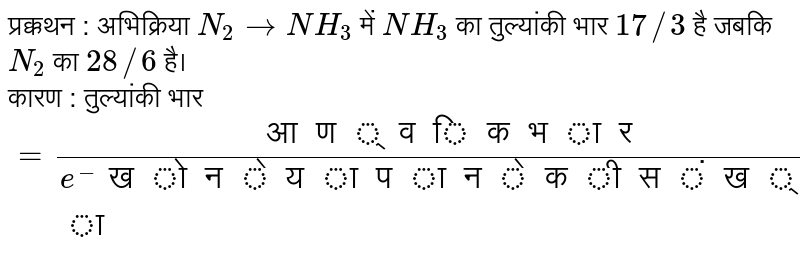 प्रक्कथन : अभिक्रिया `N_(2)to NH_(3)` में `NH_(3)` का तुल्यांकी भार `17//3` है जबकि `N_(2)` का `28//6` है। <br> कारण : तुल्यांकी भार `=("आण्विक भार")/(e^(-)" खोने या पाने की संख्या")` 