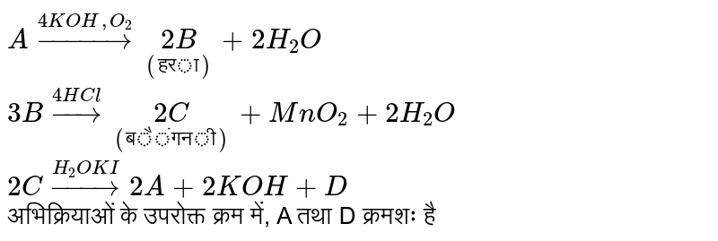  `Aoverset(4KOH,O_2)rarrunderset(("हरा"))(2B)+2H_2O` <br> `3Boverset(4HCl)rarrunderset(("बैंगनी"))(2C)+MnO_2+2H_2O` <br> `2Coverset(H_2OKI)rarr2A+2KOH+D` <br>  अभिक्रियाओं के उपरोक्त क्रम में, A तथा D क्रमशः है 