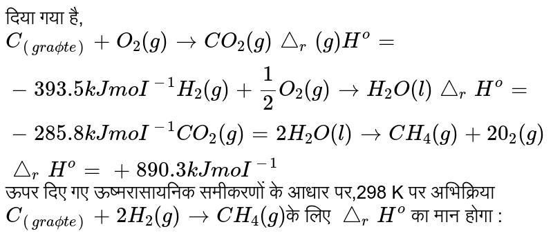 दिया गया है <br>  C(ग्रेफाइट) ` + O_2(g) to CO_2(g), Delta_r H^@ =-393.5kJ "mol"^(-1), H_2(g) + 1/2O_2 (g) to H_2O(l), Delta_r Delta H^@ = -285.8 kJ "mol"^(-1) , CO_2(g) + 2H_2O(l) to CH_4(g) + 2O_2 (g), Delta_r H^@ = +890.3kJ "mol"^(-1)` <br>  ऊपर दिये गये ऊष्मारासायनिक समीकरणों के आधार पर 298K पर अभिक्रिया C ग्रेफाइट `2H_2(g) to CH_4(g)`  के `Delta_r H^@`  का मान होगा