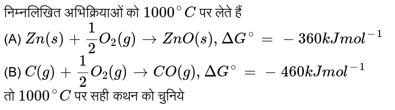 निम्नलिखित अभिक्रियाओं को `1000^@C`  पर लेते हैं <br>  (A) `Zn(s) + 1/2O_2 (g) to ZnO(s) , Delta G^@ = -360 kJ "mol"^(-1)` <br>  (B)  `C(g) + 1/2O_2(g) to CO(g) , DeltaG^@ = -460 kJ "mol"^(-1)`  <br> तो `1000^@C`  पर सही कथन को चुनिये