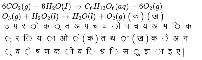 इन अभिक्रियाओं  को देखिए -  <br> (क)  ` 6CO_2(g) +  6H_2O(I) to C_6H_(12)O_6(aq)+ 6O_2(g)`  <br> (ख) `O_3 (g)  +   H_2 O _2 (l) to H_2 O (l)+ O _2 (g)  +  O _2  (g)`   <br>  उपरोक्त  अपचयोपचय  अभिक्रियाओं (क) तथा (ख) के  अन्वेषण की विधि  सुझाइए | 