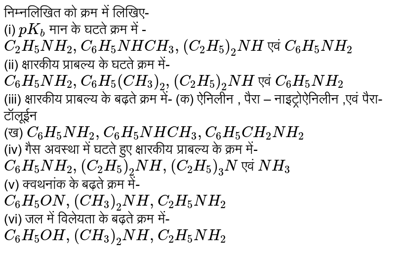 निम्नलिखित को क्रम  में लिखिए-  <br> (i) `pK_(b)` मान के घटते  क्रम में - <br> `C_(2)H_(5)NH_(2),C_(6)H_(5)NHCH_(3) ,(C_(2)H_(5))_(2) NH` एवं `C_(6)H_(5)NH_(2)` <br> (ii) क्षारकीय  प्राबल्य  के घटते क्रम  में- <br> `C_(6) H_(5)NH_(2) ,C_(6)H_(5)(CH_(3))_(2), (C_(2)H_(5))_(2) NH` एवं `C_(6)H_(5)NH_(2)` <br> (iii) क्षारकीय प्राबल्य  के बढ़ते  क्रम में- (क) ऐनिलीन , पैरा – नाइट्रोऐनिलीन ,एवं पैरा-टॉलूडीन <br> (ख) `C_(6)H_(5)NH_(2),C_(6)H_(5)NHCH_(3),C_(6)H_(5)CH_(2)NH_(2)` <br> (iv) गैस  अवस्था  में घटते हुए क्षारकीय  प्राबल्य  के क्रम में- <br> `C_(6)H_(5)NHG_(2),(C_(2)H_(5))_(2)NH,(C_(2)H_(5))_(3)N` एवं `NH_(3)` <br> (v) क्वथन