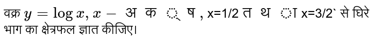 वक्र `y=log  x,x -अक्ष,`x=1/2` तथा `x=3/2` से घिरे भाग का क्षेत्रफल ज्ञात कीजिए।